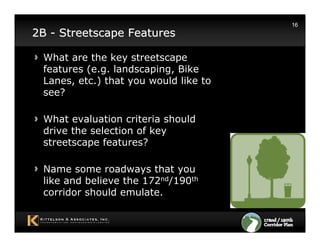 16
2B - Streetscape Features

 What are the key streetscape
 features (e.g. landscaping, Bike
 Lanes, etc.) that you would like to
 see?

 What evaluation criteria should
 drive the selection of key
 streetscape features?

 Name some roadways that you
 like and believe the 172nd/190th
 corridor should emulate.
 