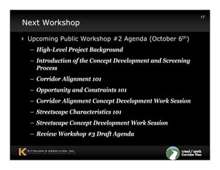 17
Next Workshop

 Upcoming Public Workshop #2 Agenda (October 6th)
 – High-Level Project Background
 – Introduction of the Concept Development and Screening
   Process
 – Corridor Alignment 101
 – Opportunity and Constraints 101
 – Corridor Alignment Concept Development Work Session
 – Streetscape Characteristics 101
 – Streetscape Concept Development Work Session
 – Review Workshop #3 Draft Agenda
 