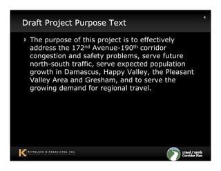 4
Draft Project Purpose Text

 The purpose of this project is to effectively
 address the 172nd Avenue-190th corridor
 congestion and safety problems, serve future
 north-south traffic, serve expected population
 growth in Damascus, Happy Valley, the Pleasant
 Valley Area and Gresham, and to serve the
 growing demand for regional travel.
 