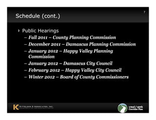 7
Schedule (cont.)

  Public Hearings
   – Fall 2011 – County Planning Commission
   – December 2011 – Damascus Planning Commission
   – January 2012 – Happy Valley Planning
     Commission
   – January 2012 – Damascus City Council
   – February 2012 – Happy Valley City Council
   – Winter 2012 – Board of County Commissioners
 