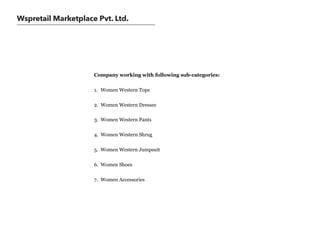 Wspretail Marketplace Pvt. Ltd.
Company working with following sub-categories:
1. Women Western Tops
2. Women Western Dresses
3. Women Western Pants
4. Women Western Shrug
5. Women Western Jumpsuit
6. Women Shoes
7. Women Accessories
 