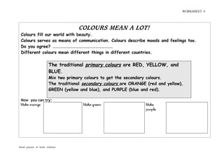 WORKSHEET #
Small groups of three children.
COLOURS MEAN A LOT!
Colours fill our world with beauty.
Colours serves as means of communication. Colours describe moods and feelings too.
Do you agree? ………………………………………………………
Different colours mean different things in different countries.
The traditional primary colours are RED, YELLOW, and
BLUE.
Mix two primary colours to get the secondary colours.
The traditional secondary colours are ORANGE (red and yellow),
GREEN (yellow and blue), and PURPLE (blue and red).
Now you can try:
Make orange Make green Make
purple
 