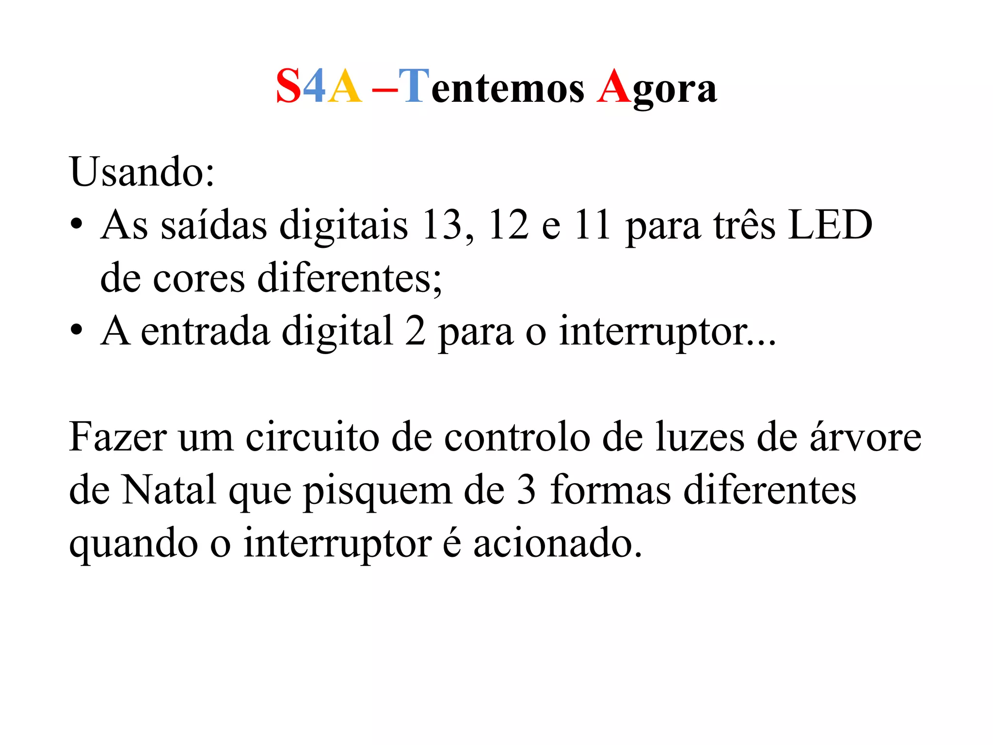 S4A –Tentemos Agora
Usando:
• As saídas digitais 13, 12 e 11 para três LED
de cores diferentes;
• A entrada digital 2 para o interruptor...
Fazer um circuito de controlo de luzes de árvore
de Natal que pisquem de 3 formas diferentes
quando o interruptor é acionado.
 