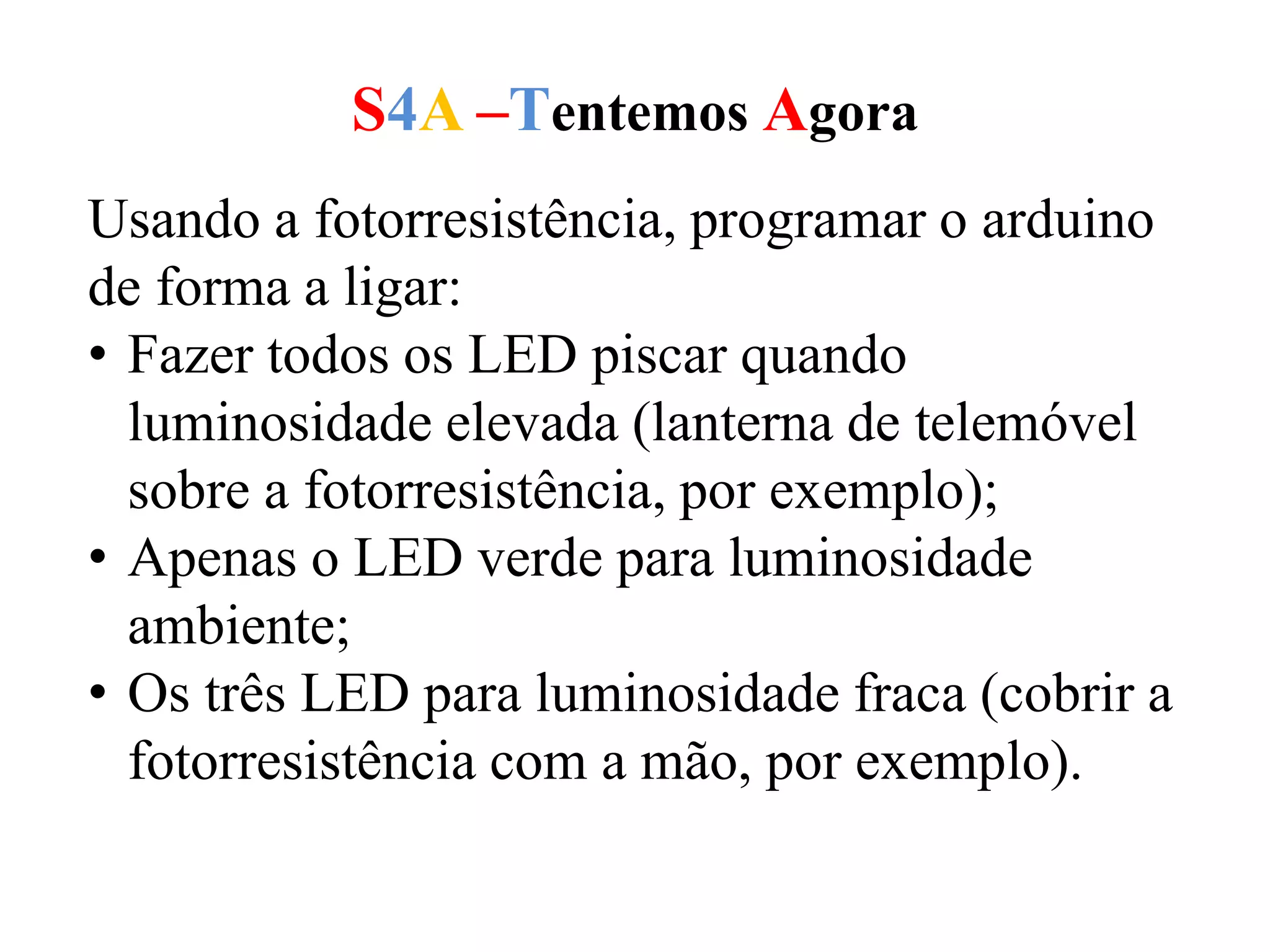 S4A –Tentemos Agora
Usando a fotorresistência, programar o arduino
de forma a ligar:
• Fazer todos os LED piscar quando
luminosidade elevada (lanterna de telemóvel
sobre a fotorresistência, por exemplo);
• Apenas o LED verde para luminosidade
ambiente;
• Os três LED para luminosidade fraca (cobrir a
fotorresistência com a mão, por exemplo).
 