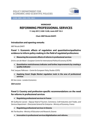 WORKSHOP
REFORMING PROFESSIONAL SERVICES
11 July 2017, 9.00-12.00, room ASP 1G-2
Chair: MEP Nicola DANTI
Introduction and opening remarks
MEP Nicola DANTI
Panel 1: Economic effects of regulation and quantitative/qualitative
evidence to inform policy-making in the field of regulated professions:
• Measuring the economic effects of reforms in professional services
Dr Eric van der Marel - European Centre for International Political Economy (ECIPE)
• Quantitative restrictiveness indicator and further improvements by creating a
quality indicator
Prof. Jacques Pelkmans - Centre for European Policy Studies (CEPS)
• Applying Smart Single Market regulation tools in the area of professional
services
Mr Sion Jones - London Economics
Q§A session
Panel 2: Country and profession-specific recommendations on the need
for reforms in professional services
• Regulating professional services in France
Mr Guillaume Lacroix - Deputy Head of Tourism, Commerce, Craft Industries and Trades, and
Services Department - Directorate General for Enterprise - Ministry of Economy, France
• Regulating professional services in Estonia
Ms Tiia Raudma - Ministry of Education and Research, Estonia
• Innovation in professional services/digitalization and reforms.
 