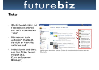 Ticker


•  Sämtliche Aktivitäten auf
   Facebook erscheinen
   nun auch in dem neuen
   Ticker
•  Hier werden auch
   Aktivitäten angezeigt,
   die nicht im Newsfeed
   zu finden sind
•  Interaktionen sind direkt   Neben dem Newsfeed hat der Ticker die prominenteste Position auf der
   aus dem Ticker heraus       Startseite
   möglich (z.B.
   Kommentieren von
   Beiträgen)
 
