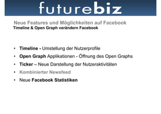 Neue Features und Möglichkeiten auf Facebook
Timeline & Open Graph verändern Facebook




•  Timeline - Umstellung der Nutzerprofile
•  Open Graph Applikationen - Öffnung des Open Graphs
•  Ticker – Neue Darstellung der Nutzeraktivitäten
•  Kombinierter Newsfeed
•  Neue Facebook Statistiken
 