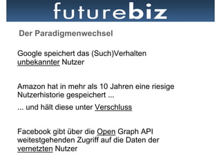Der Paradigmenwechsel

Google speichert das (Such)Verhalten
unbekannter Nutzer


Amazon hat in mehr als 10 Jahren eine riesige
Nutzerhistorie gespeichert ...
... und hält diese unter Verschluss


Facebook gibt über die Open Graph API
weitestgehenden Zugriff auf die Daten der
vernetzten Nutzer
 