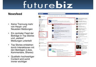 Newsfeed


•  Keine Trennung mehr
   von Haupt- und
   Neuesten Meldungen
•  Ein zentraler Feed der
   Beiträge in Top Stories
   und „weitere“
   Meldungen unterteilt
•  Top Stories entstehen
   durch Interaktionen mit   Neben dem Newsfeed hat der Ticker die prominenteste Position auf der
   den Beiträgen (Likes,     Startseite
   Kommentare, Shares)
•  Qualitativ hochwertiger
   Content wird somit
   immer wichtiger
 