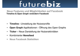 Neue Features und Möglichkeiten auf Facebook
Timeline & Open Graph verändern Facebook




•  Timeline - Umstellung der Nutzerprofile
•  Open Graph Applikationen - Öffnung des Open Graphs
•  Ticker – Neue Darstellung der Nutzeraktivitäten
•  Kombinierter Newsfeed
•  Neue Facebook Statistiken
 