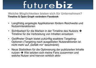 Welche Möglichkeiten bieten sich für Unternehmen?
Timeline & Open Graph verändern Facebook

•  Langfristig angelegte Applikationen fördern Reichweite und
   Nutzerinteraktionen
•  Sichtbarkeit für die Marken in der Timeline des Nutzers è
   Timeline für die Verbreitung von Inhalten einsetzen
•  Geöffneter Graph bietet zukünftig exaktere Targeting-
   Optionen (Targeting nach ausgelösten Nutzeraktionen ist
   nicht mehr auf „Gefällt mir“ beschränkt)
•  Neue Statistiken für die Optimierung der publizierten Inhalte
   nutzen è Wie setzten sich meine Fans zusammen und
   welche Nutzer sind hiervon wirklich aktiv
 
