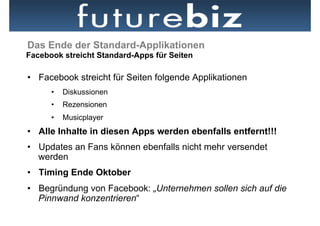 Das Ende der Standard-Applikationen
Facebook streicht Standard-Apps für Seiten

•  Facebook streicht für Seiten folgende Applikationen
      •  Diskussionen
      •  Rezensionen
      •  Musicplayer
•  Alle Inhalte in diesen Apps werden ebenfalls entfernt!!!
•  Updates an Fans können ebenfalls nicht mehr versendet
   werden
•  Timing Ende Oktober
•  Begründung von Facebook: „Unternehmen sollen sich auf die
   Pinnwand konzentrieren“
 