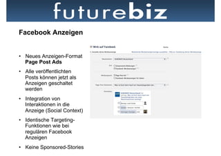 Facebook Anzeigen


•  Neues Anzeigen-Format
   Page Post Ads
•  Alle veröffentlichten
   Posts können jetzt als
   Anzeigen geschaltet
   werden
•  Integration von
   Interaktionen in die
   Anzeige (Social Context)   Neben dem Newsfeed hat der Ticker die prominenteste Position auf der
                              Startseite
•  Identische Targeting-
   Funktionen wie bei
   regulären Facebook
   Anzeigen
•  Keine Sponsored-Stories
 