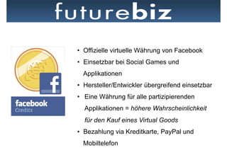 •  Offizielle virtuelle Währung von Facebook
•  Einsetzbar bei Social Games und
  Applikationen
•  Hersteller/Entwickler übergreifend einsetzbar
•  Eine Währung für alle partizipierenden
  Applikationen = höhere Wahrscheinlichkeit
  für den Kauf eines Virtual Goods
•  Bezahlung via Kreditkarte, PayPal und
  Mobiltelefon
 