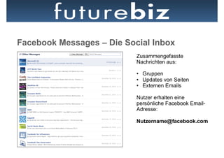Facebook Messages – Die Social Inbox
                           Zusammengefasste
                           Nachrichten aus:

                           •  Gruppen
                           •  Updates von Seiten
                           •  Externen Emails

                           Nutzer erhalten eine
                           persönliche Facebook Email-
                           Adresse:

                           Nutzername@facebook.com
 