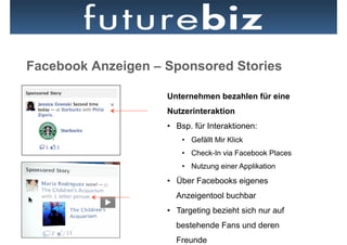 Facebook Anzeigen – Sponsored Stories

                    Unternehmen bezahlen für eine
                    Nutzerinteraktion
                    •  Bsp. für Interaktionen:
                        •  Gefällt Mir Klick
                        •  Check-In via Facebook Places
                        •  Nutzung einer Applikation

                    •  Über Facebooks eigenes
                      Anzeigentool buchbar
                    •  Targeting bezieht sich nur auf
                      bestehende Fans und deren
                      Freunde
 