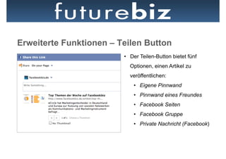 Erweiterte Funktionen – Teilen Button
                         •  Der Teilen-Button bietet fünf
                           Optionen, einen Artikel zu
                           veröffentlichen:
                             •  Eigene Pinnwand
                             •  Pinnwand eines Freundes
                             •  Facebook Seiten
                             •  Facebook Gruppe
                             •  Private Nachricht (Facebook)
 