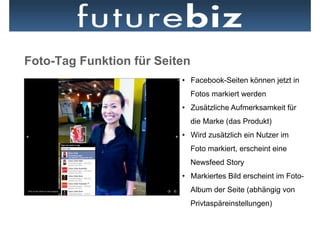 Foto-Tag Funktion für Seiten
                          •  Facebook-Seiten können jetzt in
                               Fotos markiert werden
                          •  Zusätzliche Aufmerksamkeit für
                               die Marke (das Produkt)
                          •  Wird zusätzlich ein Nutzer im
                               Foto markiert, erscheint eine
                               Newsfeed Story
                          •  Markiertes Bild erscheint im Foto-
                               Album der Seite (abhängig von
                               Privtaspäreinstellungen)
 