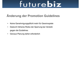 Änderung der Promotion Guidelines

•  Keine Genehmigungspflicht mehr für Gewinnspiele
•  Dadurch höheres Risiko der Sperrung bei Verstoß
  gegen die Guidelines
•  Genaue Planung daher erforderlich
 