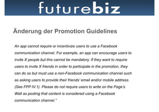Änderung der Promotion Guidelines

An app cannot require or incentivize users to use a Facebook
communication channel. For example, an app can encourage users to
invite X people but this cannot be mandatory. If they want to require
users to invite X friends in order to participate in the promotion, they
can do so but must use a non-Facebook communication channel such
as asking users to provide their friends’ email and/or mobile address.
(See FPP IV.1). Please do not require users to write on the Page’s
Wall as posting that content is considered using a Facebook
communication channel.”
 