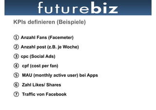 KPIs definieren (Beispiele)

①  Anzahl Fans (Facemeter)

②  Anzahl post (z.B. je Woche)

③  cpc (Social Ads)

④  cpf (cost per fan)

⑤  MAU (monthly active user) bei Apps

⑥  Zahl Likes/ Shares

⑦  Traffic von Facebook
 