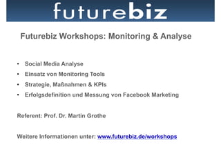 Futurebiz Workshops: Monitoring & Analyse


•  Social Media Analyse
•  Einsatz von Monitoring Tools
•  Strategie, Maßnahmen & KPIs
•  Erfolgsdefinition und Messung von Facebook Marketing


Referent: Prof. Dr. Martin Grothe


Weitere Informationen unter: www.futurebiz.de/workshops
 