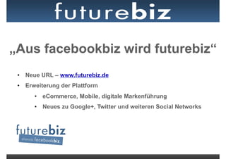 „Aus facebookbiz wird futurebiz“
 •  Neue URL – www.futurebiz.de
 •  Erweiterung der Plattform
      •  eCommerce, Mobile, digitale Markenführung
      •  Neues zu Google+, Twitter und weiteren Social Networks
 