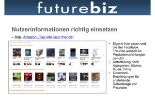 Nutzerinformationen richtig einsetzen
– Bsp. Amazon „Tap into your friends“
                                        •  Eigene Interessen und
                                           die der Facebook
                                           Freunde werden für
                                           Produktempfehlungen
                                           genutzt
                                        •  Unterteilung nach
                                           Kategorien: Bücher,
                                           Musik, Filme
                                        •  Geschenk-
                                           Empfehlungen für
                                           anstehende
                                           Geburtstage von
                                           Freunden
 