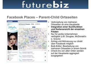 Facebook Places – Parent-Child Ortsseiten
                       •  Verknüpfung von mehreren
                          Ortsseiten an eine Hauptseite
                       •  Integration einer Suchfunktion
                          und Kartenansicht der einzelnen
                          Filialen
                       •  Nur für große Unternehmen
                          verfügbar (z.B. Douglas, McDonald‘s
                          o. Gravis)
                       •  Antrag und Aktivierung nur direkt
                          über Facebook möglich
                       •  Bulk-Editor: Bearbeitung von
                          mehreren Ortsseiten in einem Schritt
                       •  Check-Ins von allen Orten werden
                          auf der Hauptseite aggregiert
                          ausgegeben
 