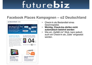Facebook Places Kampagnen – o2 Deutschland
                  •  Check-In als Bestandteil eines
                     Gewinnspieles
                  •  Wichtig: Check-Ins dürfen nicht
                     automatisch belohnt werden
                  •  Wie ein „Gefällt mir“ Klick, kann jedoch
                     auch ein Check-In als „Gate“ eingesetzt
                     werden.
 