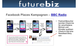 Facebook Places Kampagnen – BBC Radio
                              •  Festival-Besucher
                                 konnten Check-Ins
                                 für verschiedene
                                 Bühnen und
                                 Künstler auslösen
                              •  Check-In löst eine
                                 Newsfeed-Story
                                 aus
 