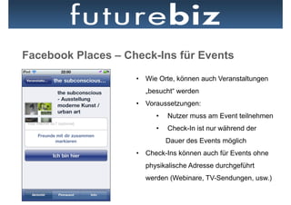 Facebook Places – Check-Ins für Events
                    •  Wie Orte, können auch Veranstaltungen
                      „besucht“ werden
                    •  Voraussetzungen:
                          •    Nutzer muss am Event teilnehmen
                          •    Check-In ist nur während der
                               Dauer des Events möglich
                    •  Check-Ins können auch für Events ohne
                      physikalische Adresse durchgeführt
                      werden (Webinare, TV-Sendungen, usw.)
 