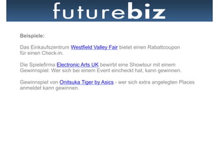 Beispiele:

Das Einkaufszentrum Westfield Valley Fair bietet einen Rabattcoupon
für einen Check-in.

Die Spielefirma Electronic Arts UK bewirbt eine Showtour mit einem
Gewinnspiel: Wer sich bei einem Event eincheckt hat, kann gewinnen.

Gewinnspiel von Onitsuka Tiger by Asics - wer sich extra angelegten Places
anmeldet kann gewinnen.
 