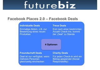 Facebook Places 2.0 – Facebook Deals
      Individuelle Deals             Treue Deals
      Einmalige Aktion, z.B. zur     Erst nach einer bestimmten
      Bewerbung eines neuen          Anzahl Check-Ins, kommt
      Produktes                      der „Deal“ zu Stande



                              4 Optionen


      Freundschaft Deals             Charity Deals
      Deal ist nur verfügbar, wenn   Für jeden Check-In wird ein
      mehrere Personen               Betrag gespendet (Social
      gleichzeitig einchecken        Responsibility)
 