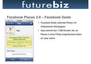 Facebook Places 2.0 – Facebook Deals
                 •  Facebook Deals verbindet Places mit
                   ortsbasierten Kampagnen
                 •  Gap schenkt den 1.000 Kunden die via
                   Places in einer Filiale eingechecked haben
                   ein paar Jeans
 