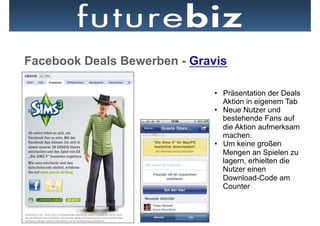 Facebook Deals Bewerben - Gravis

                              •  Präsentation der Deals
                                 Aktion in eigenem Tab
                              •  Neue Nutzer und
                                 bestehende Fans auf
                                 die Aktion aufmerksam
                                 machen.
                              •  Um keine großen
                                 Mengen an Spielen zu
                                 lagern, erhielten die
                                 Nutzer einen
                                 Download-Code am
                                 Counter
 