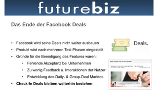 Das Ende der Facebook Deals

                                                Facebook Places
•  Facebook wird seine Deals nicht weiter ausbauen Plakatwand als
                                                in
                                                „Place“
•  Produkt wird nach mehreren Test-Phasen eingestellt
•  Gründe für die Beendigung des Features waren:
      •  Fehlende Akzeptanz bei Unternehmen
      •  Zu wenig Feedback u. Interaktionen der Nutzer
      •  Entwicklung des Daily- & Group-Deal Marktes
•  Check-In Deals bleiben weiterhin bestehen
 