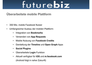 Überarbeitete mobile Plattform

                                                 Facebook Places
•  350 Mio. mobile Facebook Nutzer               in Plakatwand als
                                                 „Place“
•  Umfangreicher Ausbau der mobilen Plattform:
      •  Integration von Bookmarks
      •  Versenden von App Requests
      •  Mobile Nutzung von Facebook Credits
      •  Darstellung der Timeline und Open Graph Apps
      •  Social Plugins
      •  Überarbeitete Login Funktion
      •  Aktuell verfügbar für iOS und m.facebook.com
         (Android folgt in naher Zukunft)
 