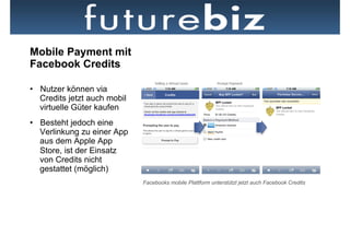 Mobile Payment mit
Facebook Credits

•  Nutzer können via
   Credits jetzt auch mobil
   virtuelle Güter kaufen
•  Besteht jedoch eine
   Verlinkung zu einer App
   aus dem Apple App
   Store, ist der Einsatz
   von Credits nicht
   gestattet (möglich)
                              Facebooks mobile Plattform unterstützt jetzt auch Facebook Credits
 
