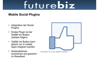 Mobile Social Plugins


•  Integration der Social
   Plugins
•  Erstes Plugin ist der
   Gefällt mir Button
   (weitere folgen)
•  Gefällt mir Button kann
   jedoch nur in mobile
   Apps integriert werden
•  Nutzeraktionen            Gilt aktuell nur für den Gefällt mir Button
   erscheinen wie gewohnt
   im Newsfeed
 