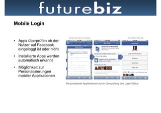 Mobile Login


•  Apps überprüfen ob der
   Nutzer auf Facebook
   eingeloggt ist oder nicht
•  Installierte Apps werden
   automatisch erkannt
•  Möglichkeit zur
   Personalisierungen
   mobiler Applikationen
                               Personalisierte Applikationen durch Überprüfung des Login Status
 