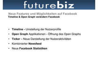 Neue Features und Möglichkeiten auf Facebook
Timeline & Open Graph verändern Facebook




•  Timeline - Umstellung der Nutzerprofile
•  Open Graph Applikationen - Öffnung des Open Graphs
•  Ticker – Neue Darstellung der Nutzeraktivitäten
•  Kombinierter Newsfeed
•  Neue Facebook Statistiken
 