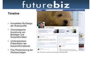 Timeline


•  Komplettes Re-Design
   der Nutzerprofile
•  Chronologische
   Anordnung von
   Beiträgen und
   Nutzeraktivitäten
•  Umfangreichere
   Präsentation der
   Nutzerinformationen
•  Fixe Positionierung der
   Werbeanzeigen             Die Timeline ersetzt die bisherigen Nutzerprofile
 