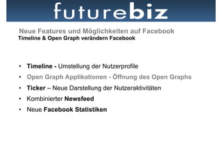 Neue Features und Möglichkeiten auf Facebook
Timeline & Open Graph verändern Facebook




•  Timeline - Umstellung der Nutzerprofile
•  Open Graph Applikationen - Öffnung des Open Graphs
•  Ticker – Neue Darstellung der Nutzeraktivitäten
•  Kombinierter Newsfeed
•  Neue Facebook Statistiken
 