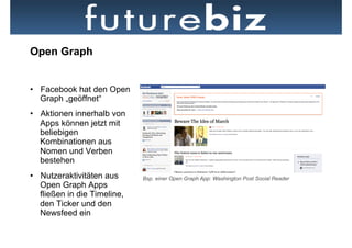 Open Graph


•  Facebook hat den Open
   Graph „geöffnet“
•  Aktionen innerhalb von
   Apps können jetzt mit
   beliebigen
   Kombinationen aus
   Nomen und Verben
   bestehen
•  Nutzeraktivitäten aus      Bsp. einer Open Graph App: Washington Post Social Reader
   Open Graph Apps
   fließen in die Timeline,
   den Ticker und den
   Newsfeed ein
 