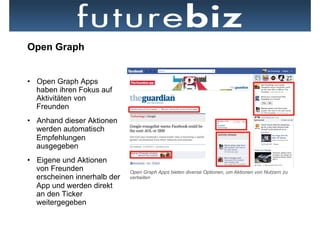 Open Graph


•  Open Graph Apps
   haben ihren Fokus auf
   Aktivitäten von
   Freunden
•  Anhand dieser Aktionen
   werden automatisch
   Empfehlungen
   ausgegeben
•  Eigene und Aktionen        Bsp. einer Open Graph App: Washington Post Social Reader
   von Freunden               Open Graph Apps bieten diverse Optionen, um Aktionen von Nutzern zu
   erscheinen innerhalb der   verbeiten
   App und werden direkt
   an den Ticker
   weitergegeben
 