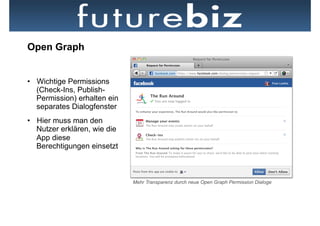 Open Graph


•  Wichtige Permissions
   (Check-Ins, Publish-
   Permission) erhalten ein
   separates Dialogfenster
•  Hier muss man den
   Nutzer erklären, wie die
   App diese
   Berechtigungen einsetzt



                              Mehr Transparenz durch neue Open Graph Permission Dialoge
 