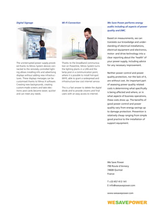 We Save Power performs energy
audits including all aspects of power
quality and EMC.
Based on measurements, we can
translate our knowledge and under-
standing of electrical installations,
electrical equipment and electronics,
motor- and drive-technology into a
clear reporting about the ‘health’ of
your power supply, including advice
for any necessary improvement.
Neither power control and power
quality protection, nor the lack of it,
are without cost. An important part
of assessing power quality related
costs is determining what specifically
is being affected and where, or in
what aspects of business operations,
these costs show up. The benefits of
good power control and power
quality vary from energy savings up
to damage protection. Prevention is
relatively cheap ranging from simple
good practice to the installation of
support equipment.
We Save Power
790 Route d’Annecy
74600 Quintal
France
T +33 457 413 141
E info@wesavepower.com
www.wesavepower.com
Digital Signage
The uninterrupted power supply provid-
ed thanks to Minos System devices con-
nected to the remotely controlled light-
ing allows installing info and advertising
displays without adding new infrastruc-
tures. These displays messages can be
customised thanks to Minos X software.
Creating new backgrounds, creating
custom-made screens and take elec-
tronic post cards become easier, quicker
and can meet any needs.
Wi-Fi Connection
Thanks to the broadband communica-
tion on Powerline, Minos System turns
the lighting plants in a LAN and the
lamp post in a communication point,
where it is possible to install hot-spot
WI-FI, able to grant a widespread and
infrastructure low cost internet service.
This is a fast answer to delete the digital
divide and to provide citizens and final
users with an easy access to internet.
 