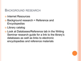 BACKGROUND RESEARCH
 Internet Resources
 Background research = Reference and
Encyclopedias
 Library catalog
 Look at Databases/Reference tab in the Writing
Seminar research guide for a link to the library’s
databases as well as links to electronic
encyclopedias and reference materials
 