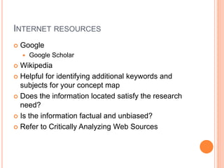 INTERNET RESOURCES
 Google
 Google Scholar
 Wikipedia
 Helpful for identifying additional keywords and
subjects for your concept map
 Does the information located satisfy the research
need?
 Is the information factual and unbiased?
 Refer to Critically Analyzing Web Sources
 